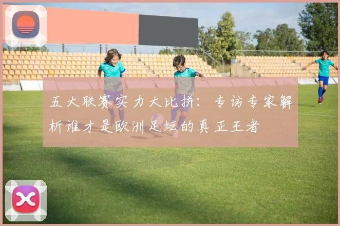 五大联赛实力大比拼:专访专家解析谁才是欧洲足坛的真正王者