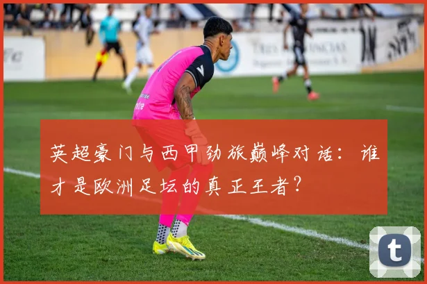 英超豪门与西甲劲旅巅峰对话:谁才是欧洲足坛的真正王者?